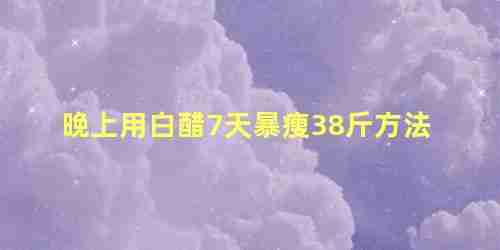 晚上用白醋7天暴瘦38斤怎么喝(晚上用白醋瘦38斤单喝白醋减肥有用吗?)